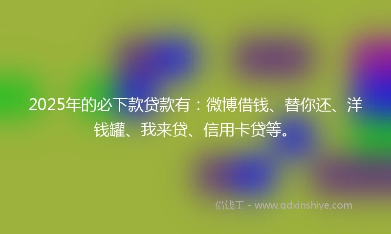 2025年的必下款贷款有：微博借钱、替你还、洋钱罐、我来贷、信用卡贷等。