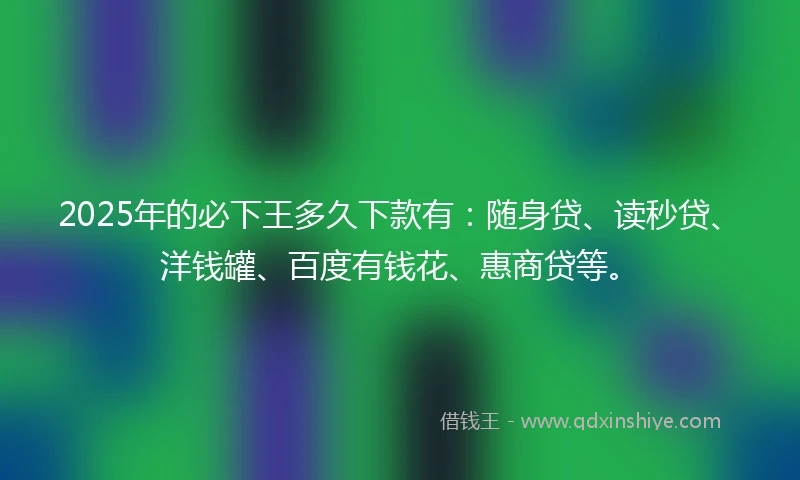 2025年的必下王多久下款有：随身贷、读秒贷、洋钱罐、百度有钱花、惠商贷等。
