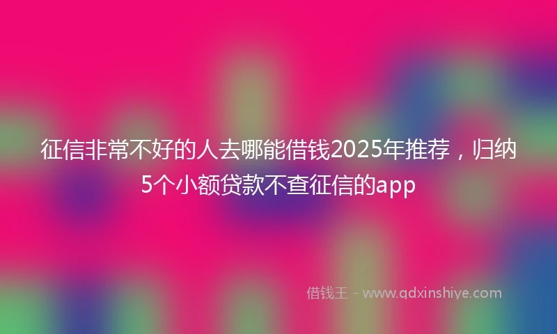 征信非常不好的人去哪能借钱2025年推荐，归纳5个小额贷款不查征信的app