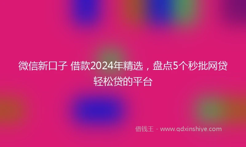 微信新口子 借款2024年精选,盘点5个秒批网贷轻松贷的平台