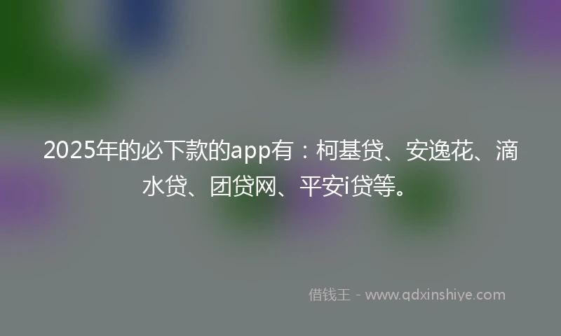 2025年的必下款的app有：柯基贷、安逸花、滴水贷、团贷网、平安i贷等。