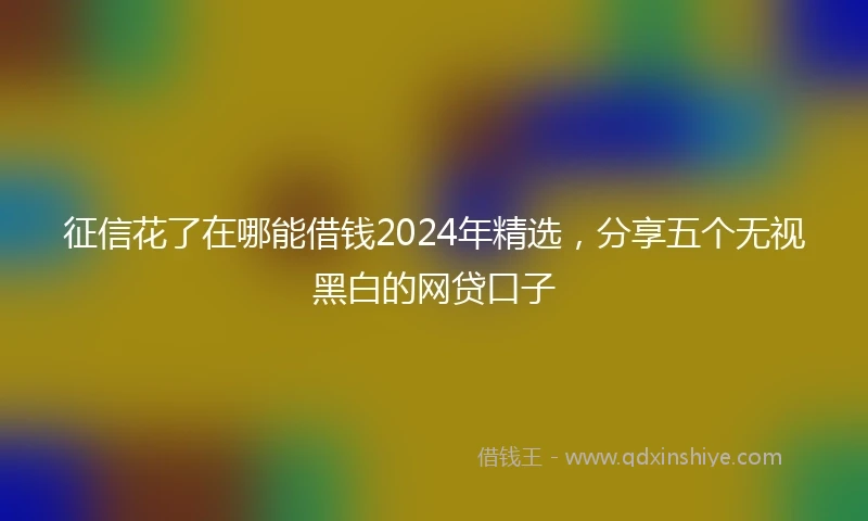 征信花了在哪能借钱2024年精选，分享五个无视黑白的网贷口子