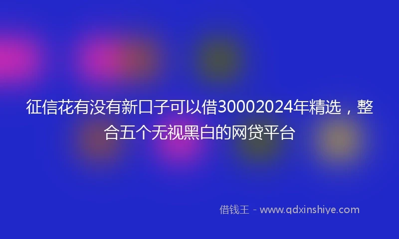 征信花有没有新口子可以借30002024年精选，整合五个无视黑白的网贷平台