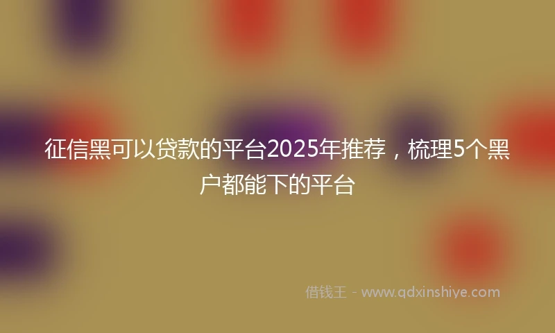 征信黑可以贷款的平台2025年推荐，梳理5个黑户都能下的平台