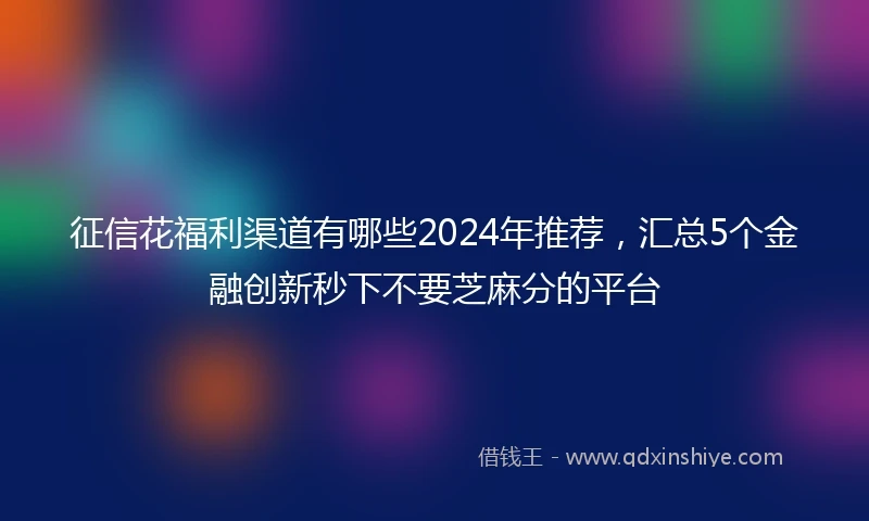 征信花福利渠道有哪些2024年推荐，汇总5个金融创新秒下不要芝麻分的平台
