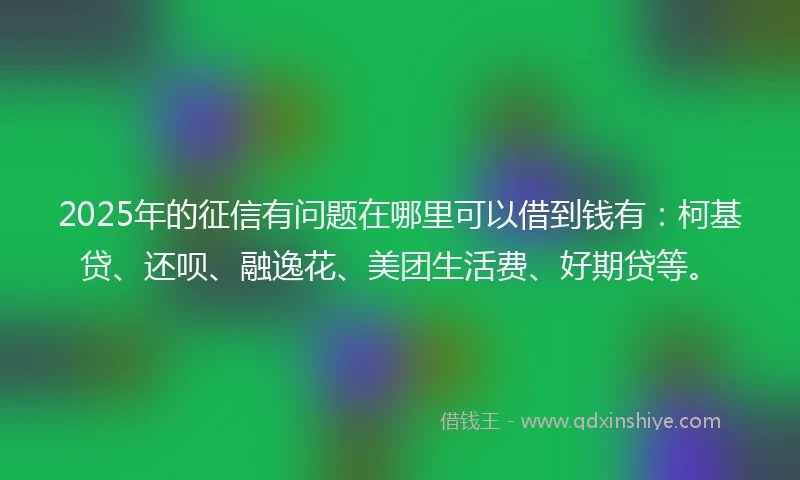 2025年的征信有问题在哪里可以借到钱有：柯基贷、还呗、融逸花、美团生活费、好期贷等。
