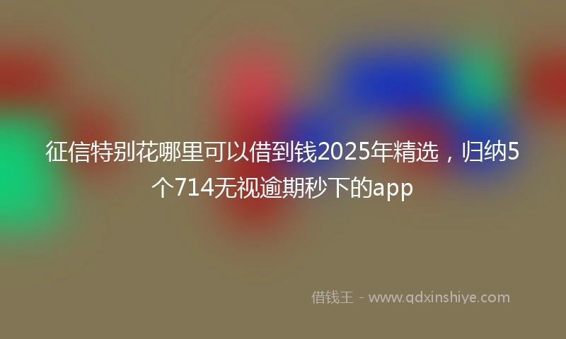 征信特别花哪里可以借到钱2025年精选，归纳5个714无视逾期秒下的app
