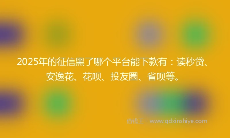 2025年的征信黑了哪个平台能下款有：读秒贷、安逸花、花呗、投友圈、省呗等。