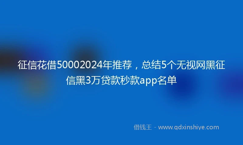 征信花借50002024年推荐，总结5个无视网黑征信黑3万贷款秒款app名单