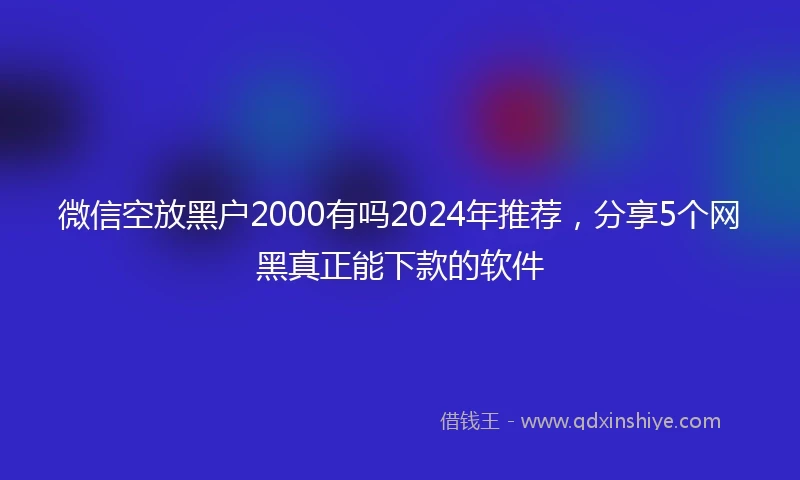 微信空放黑户2000有吗2024年推荐，分享5个网黑真正能下款的软件