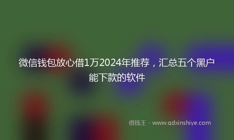 微信钱包放心借1万2024年推荐,汇总五个黑户能下款的软件