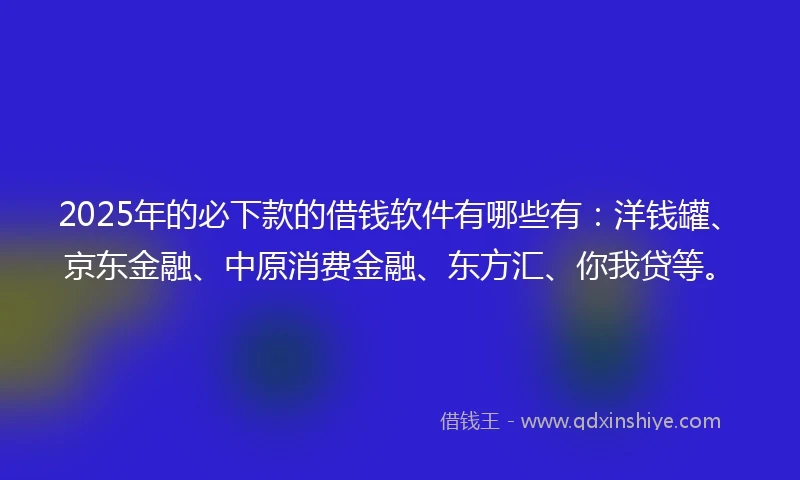 2025年的必下款的借钱软件有哪些有：洋钱罐、京东金融、中原消费金融、东方汇、你我贷等。