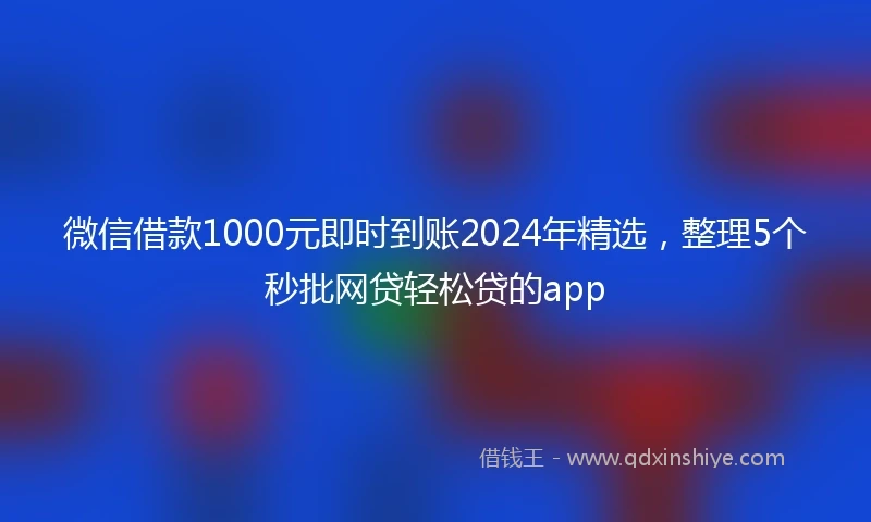 微信借款1000元即时到账2024年精选，整理5个秒批网贷轻松贷的app