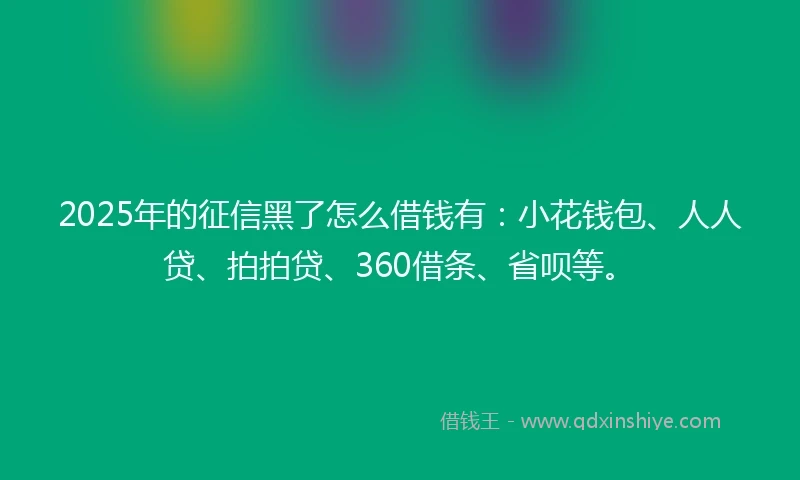 2025年的征信黑了怎么借钱有：小花钱包、人人贷、拍拍贷、360借条、省呗等。
