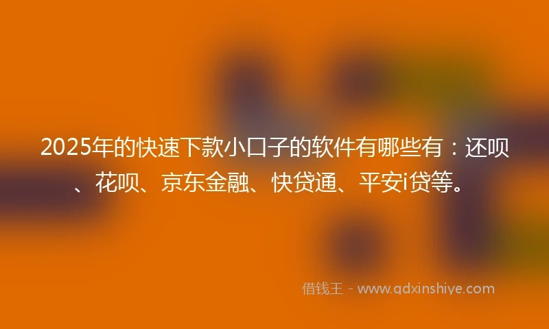 2025年的快速下款小口子的软件有哪些有：还呗、花呗、京东金融、快贷通、平安i贷等。