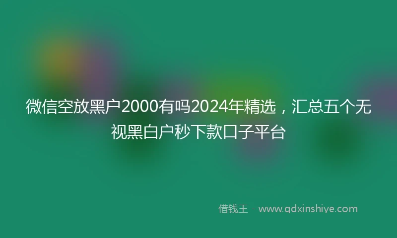 微信空放黑户2000有吗2024年精选，汇总五个无视黑白户秒下款口子平台