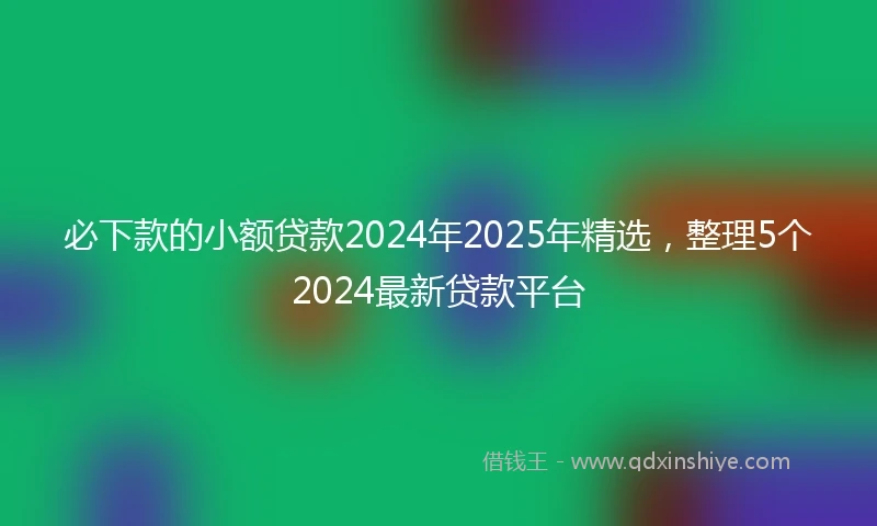 必下款的小额贷款2024年2025年精选，整理5个2024最新贷款平台