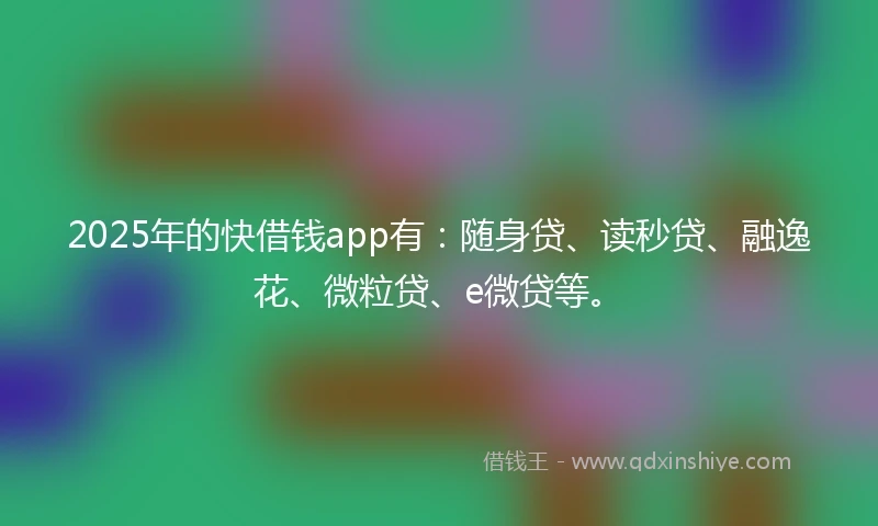 2025年的快借钱app有：随身贷、读秒贷、融逸花、微粒贷、e微贷等。