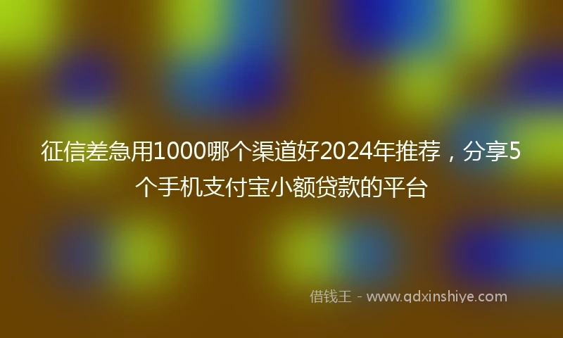 征信差急用1000哪个渠道好2024年推荐，分享5个手机支付宝小额贷款的平台