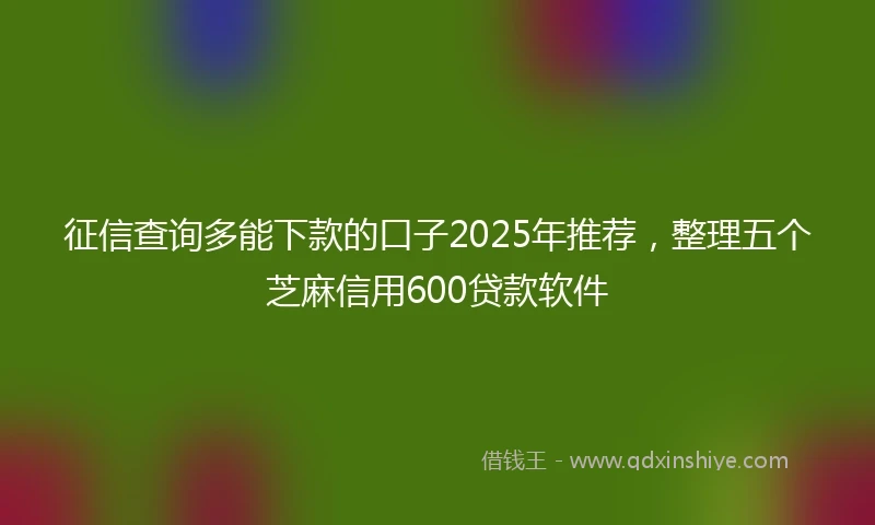 征信查询多能下款的口子2025年推荐，整理五个芝麻信用600贷款软件