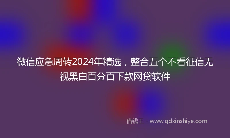 微信应急周转2024年精选，整合五个不看征信无视黑白百分百下款网贷软件
