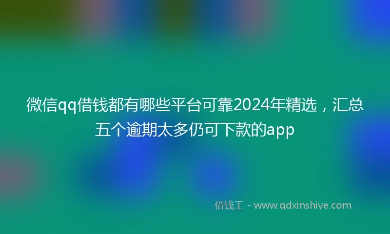 微信qq借钱都有哪些平台可靠2024年精选，汇总五个逾期太多仍可下款的app