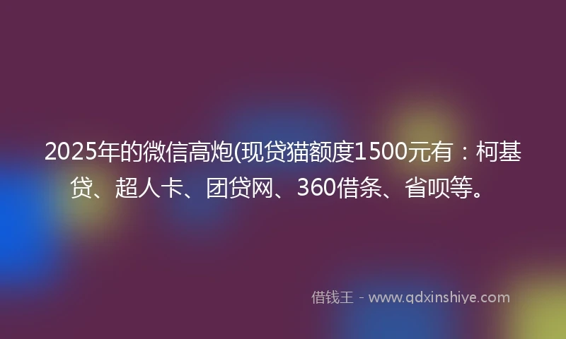 2025年的微信高炮(现贷猫额度1500元有：柯基贷、超人卡、团贷网、360借条、省呗等。