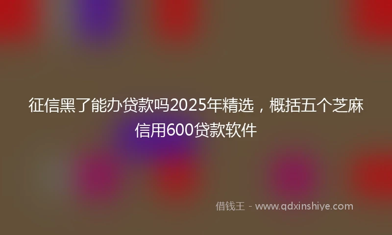 征信黑了能办贷款吗2025年精选，概括五个芝麻信用600贷款软件