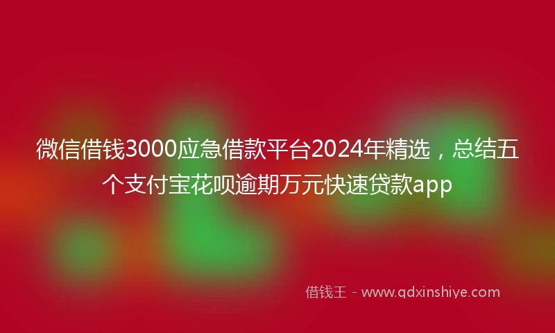 微信借钱3000应急借款平台2024年精选，总结五个支付宝花呗逾期万元快速贷款app
