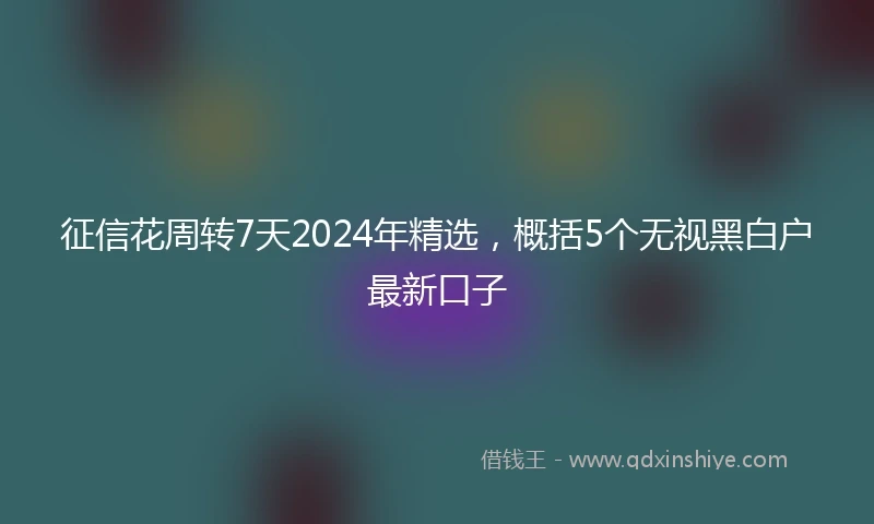 征信花周转7天2024年精选，概括5个无视黑白户最新口子