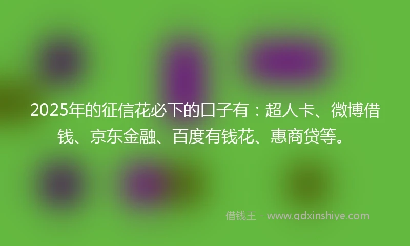 2025年的征信花必下的口子有：超人卡、微博借钱、京东金融、百度有钱花、惠商贷等。