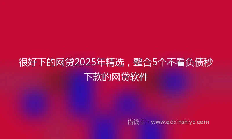 很好下的网贷2025年精选，整合5个不看负债秒下款的网贷软件