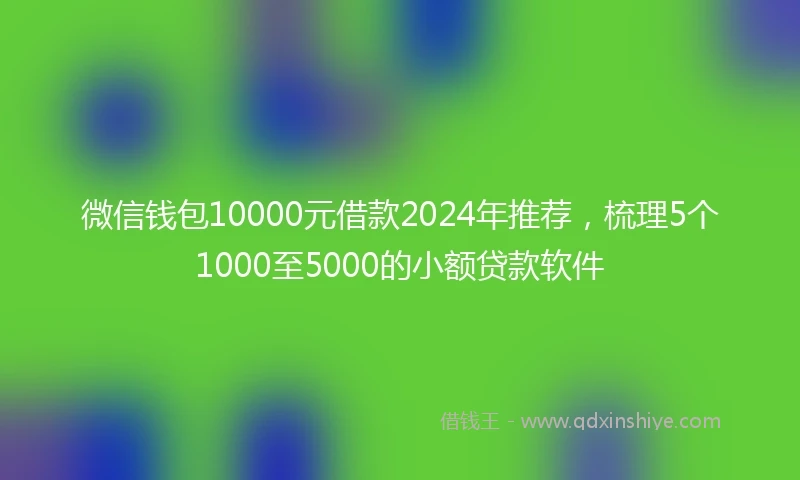 微信钱包10000元借款2024年推荐，梳理5个1000至5000的小额贷款软件