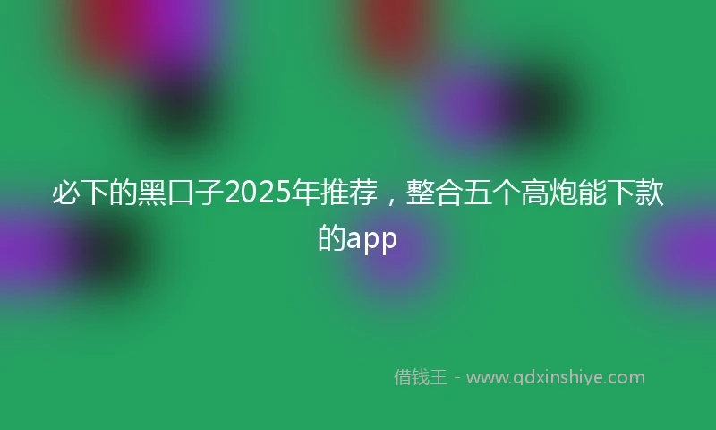 必下的黑口子2025年推荐，整合五个高炮能下款的app