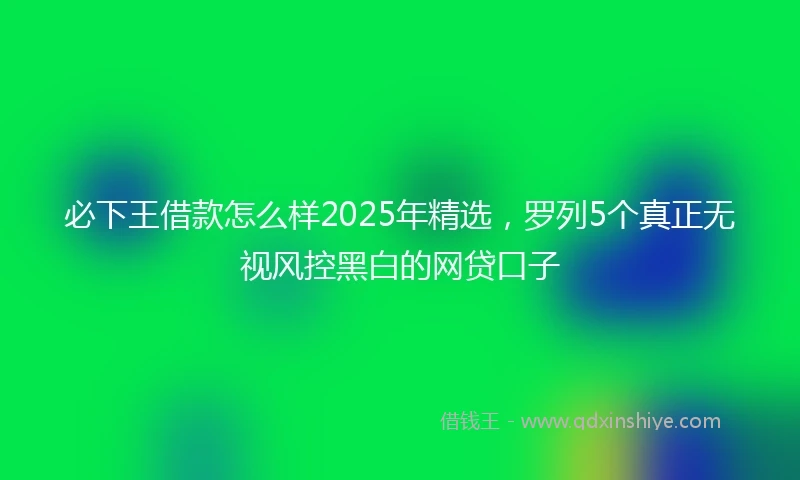 必下王借款怎么样2025年精选，罗列5个真正无视风控黑白的网贷口子