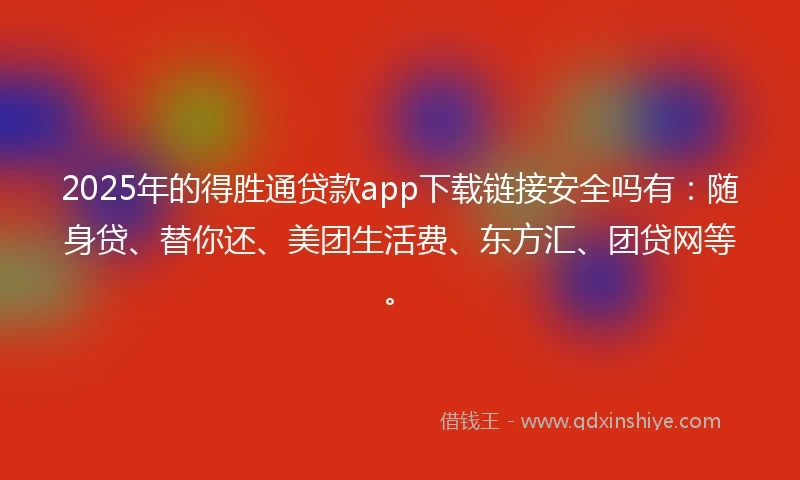 2025年的得胜通贷款app下载链接安全吗有：随身贷、替你还、美团生活费、东方汇、团贷网等。