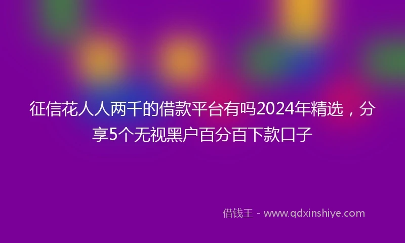 征信花人人两千的借款平台有吗2024年精选，分享5个无视黑户百分百下款口子