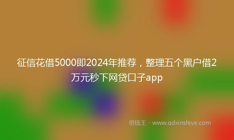 征信花借5000即2024年推荐，整理五个黑户借2万元秒下网贷口子app