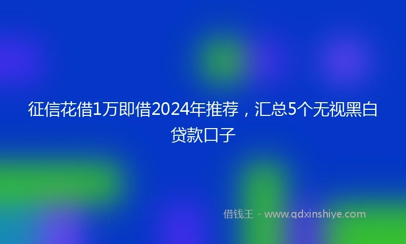 征信花借1万即借2024年推荐，汇总5个无视黑白贷款口子