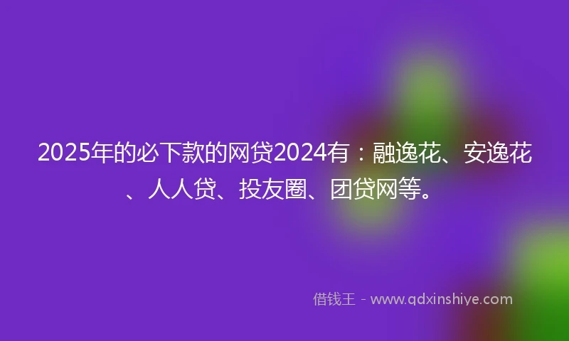 2025年的必下款的网贷2024有:融逸花、安逸花、人人贷、投友圈、团贷网等。