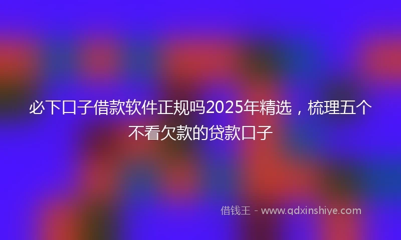 必下口子借款软件正规吗2025年精选，梳理五个不看欠款的贷款口子