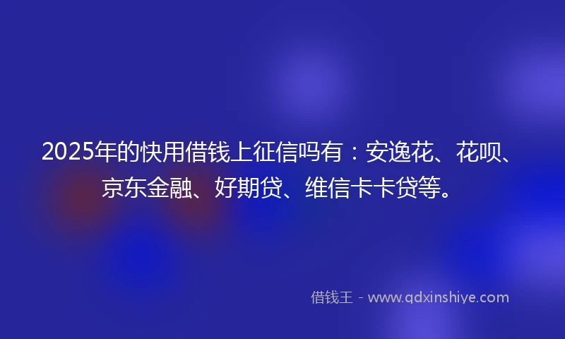 2025年的快用借钱上征信吗有：安逸花、花呗、京东金融、好期贷、维信卡卡贷等。