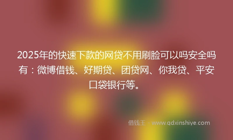 2025年的快速下款的网贷不用刷脸可以吗安全吗有：微博借钱、好期贷、团贷网、你我贷、平安口袋银行等。