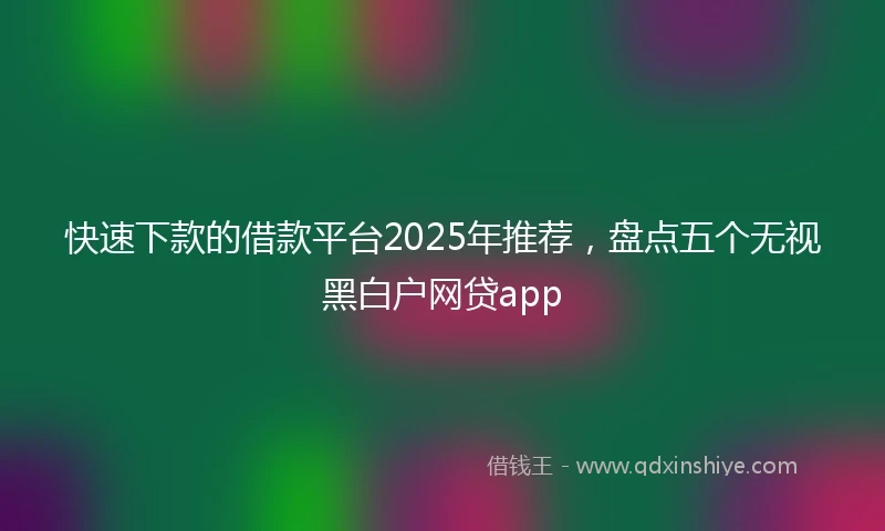 快速下款的借款平台2025年推荐，盘点五个无视黑白户网贷app