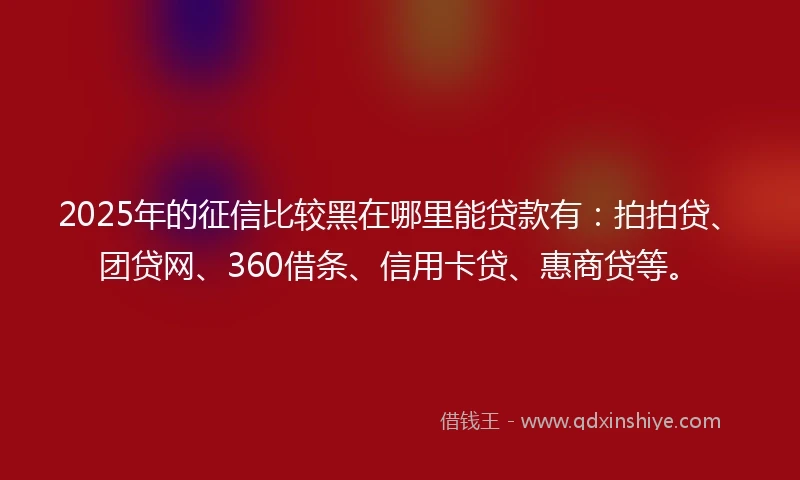 2025年的征信比较黑在哪里能贷款有：拍拍贷、团贷网、360借条、信用卡贷、惠商贷等。