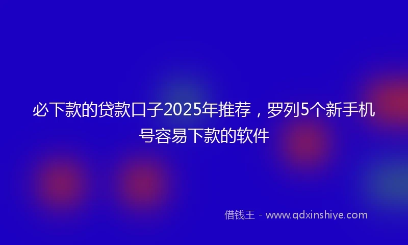 必下款的贷款口子2025年推荐，罗列5个新手机号容易下款的软件