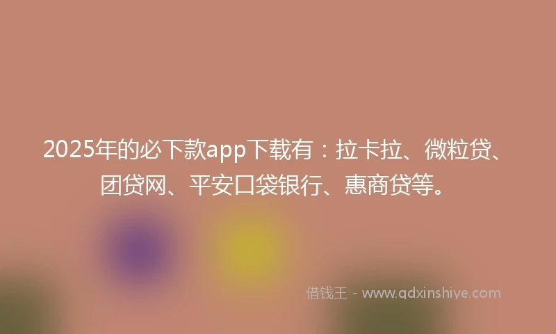 2025年的必下款app下载有：拉卡拉、微粒贷、团贷网、平安口袋银行、惠商贷等。