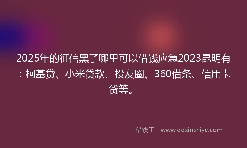 2025年的征信黑了哪里可以借钱应急2023昆明有：柯基贷、小米贷款、投友圈、360借条、信用卡贷等。