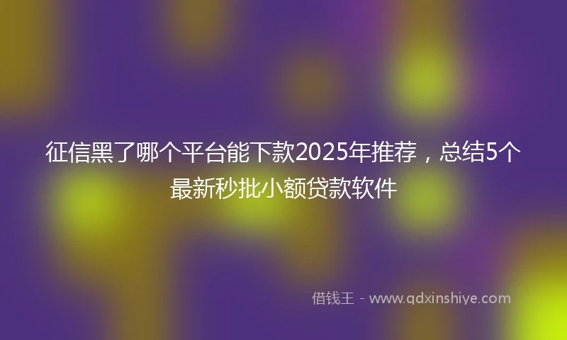 征信黑了哪个平台能下款2025年推荐，总结5个最新秒批小额贷款软件
