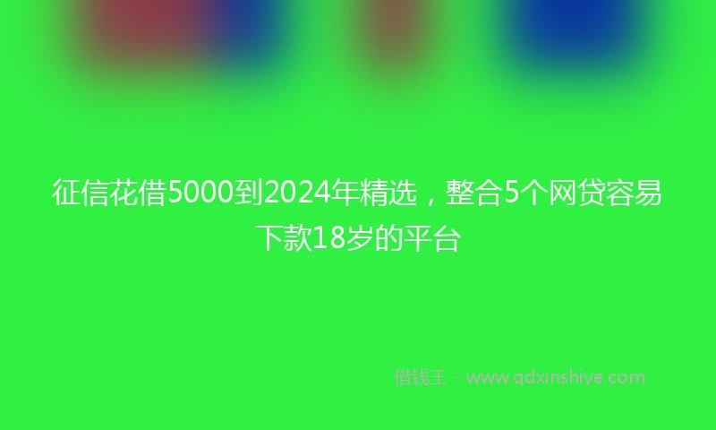 征信花借5000到2024年精选，整合5个网贷容易下款18岁的平台